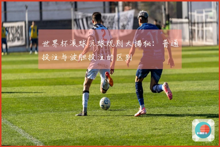 世界杯滚球买球规则大揭秘：普通投注与波胆投注的区别