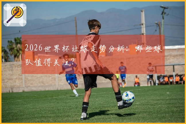 2026世界杯让球走势分析：哪些球队值得关注？
