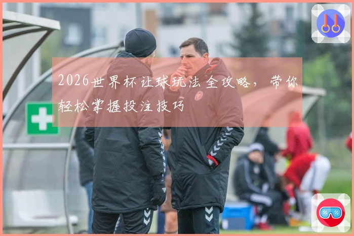 2026世界杯让球玩法全攻略，带你轻松掌握投注技巧
