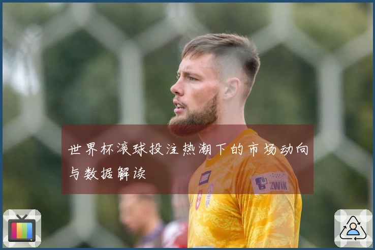 世界杯滚球投注热潮下的市场动向与数据解读